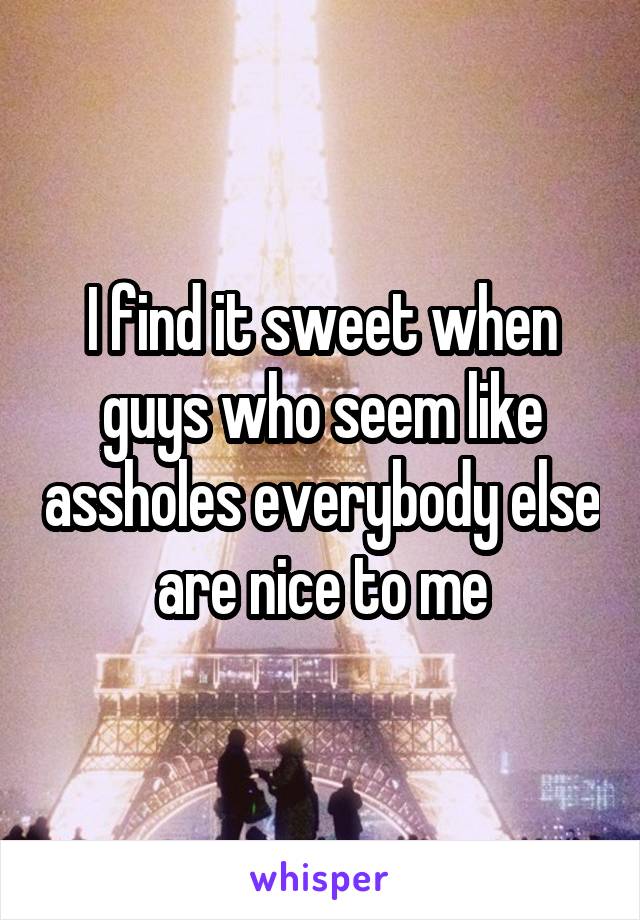 I find it sweet when guys who seem like assholes everybody else are nice to me