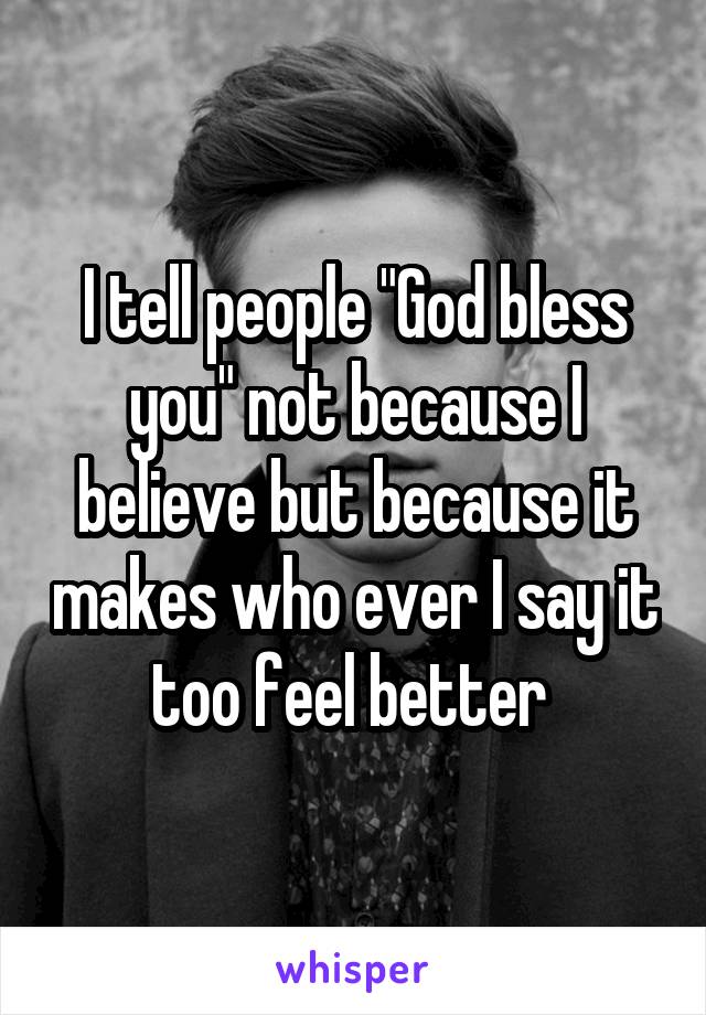 I tell people "God bless you" not because I believe but because it makes who ever I say it too feel better 