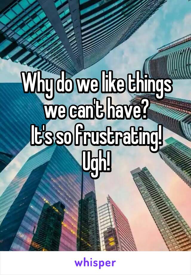 Why do we like things we can't have?
It's so frustrating!
Ugh!
