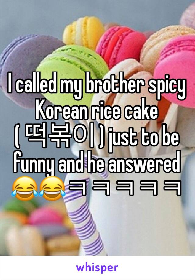 I called my brother spicy Korean rice cake 
( 떡볶이 ) just to be funny and he answered 😂😂ㅋㅋㅋㅋㅋ