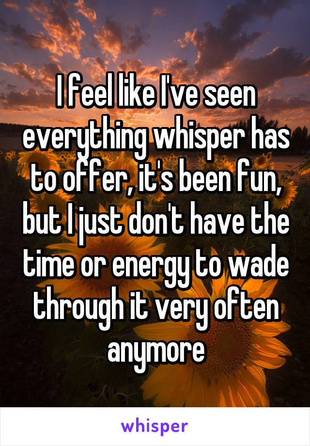 I feel like I've seen everything whisper has to offer, it's been fun, but I just don't have the time or energy to wade through it very often anymore