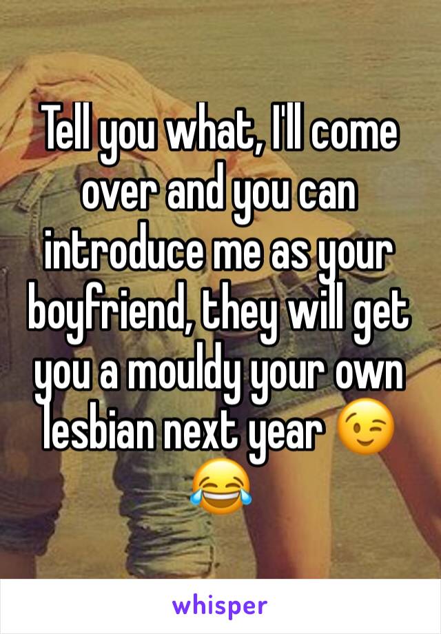 Tell you what, I'll come over and you can introduce me as your boyfriend, they will get you a mouldy your own lesbian next year 😉😂