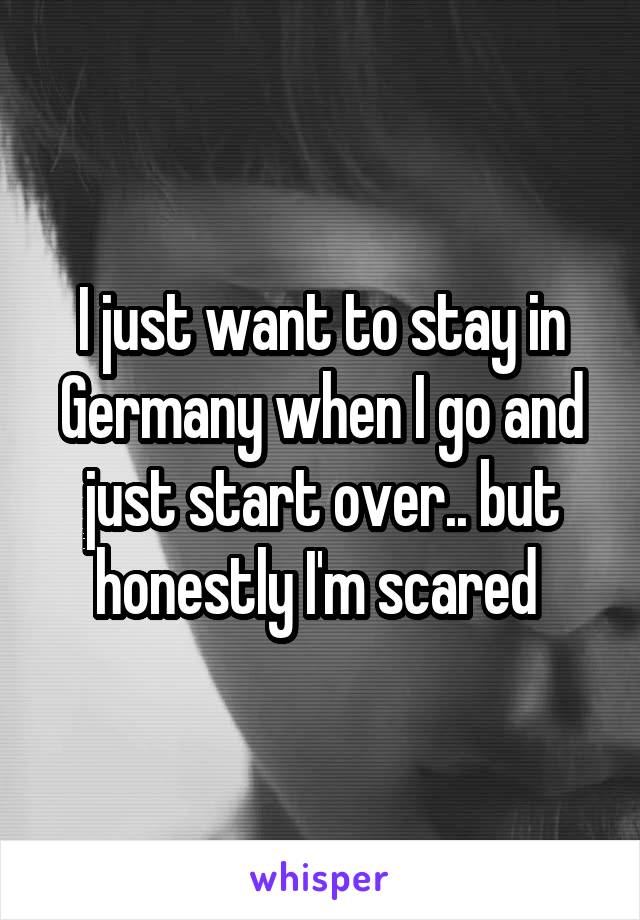 I just want to stay in Germany when I go and just start over.. but honestly I'm scared 