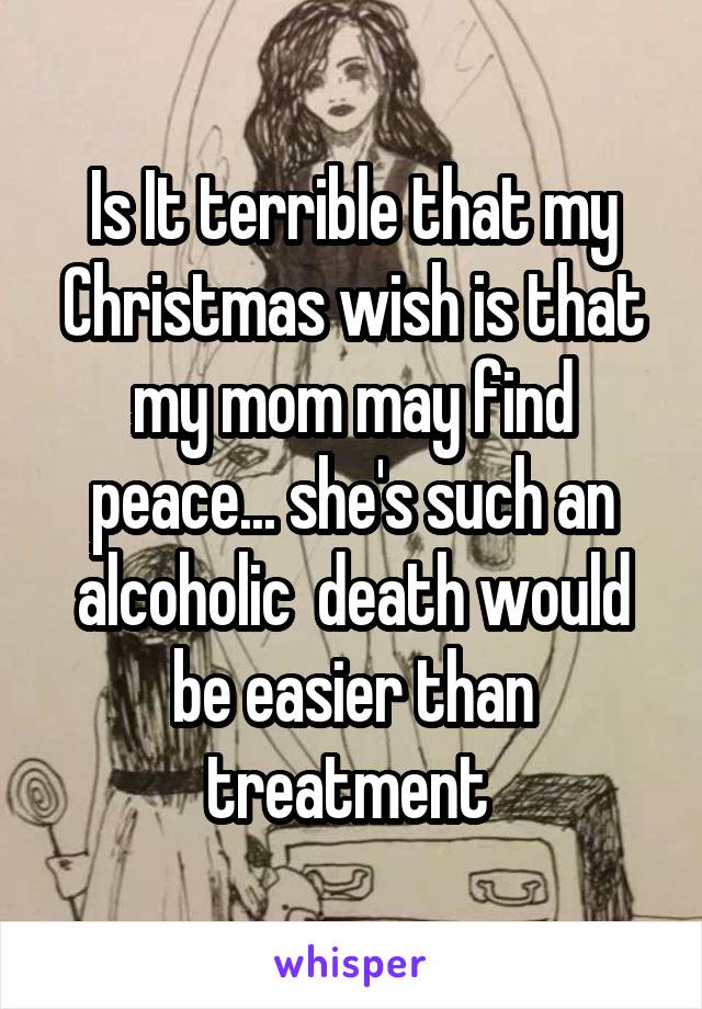 Is It terrible that my Christmas wish is that my mom may find peace... she's such an alcoholic  death would be easier than treatment 