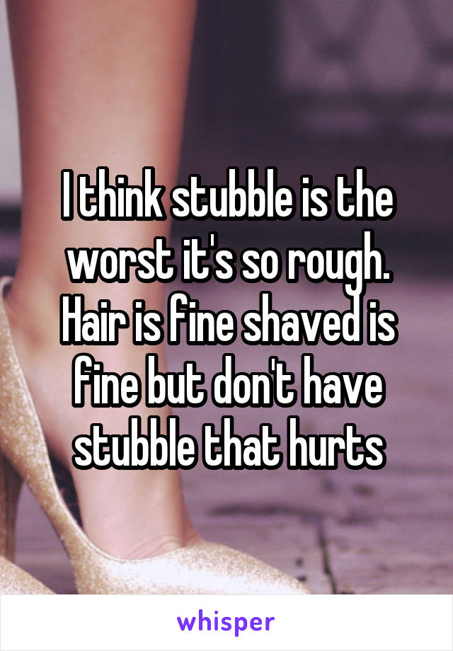 I think stubble is the worst it's so rough. Hair is fine shaved is fine but don't have stubble that hurts