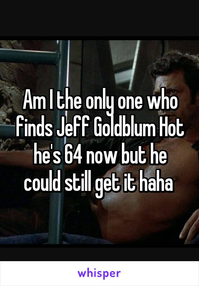 Am I the only one who finds Jeff Goldblum Hot he's 64 now but he could still get it haha 