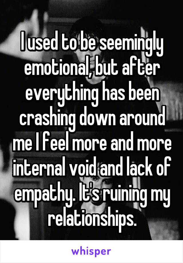 I used to be seemingly emotional, but after everything has been crashing down around me I feel more and more internal void and lack of empathy. It's ruining my relationships.