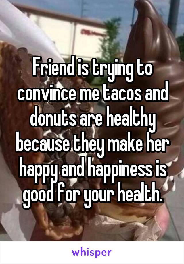 Friend is trying to convince me tacos and donuts are healthy because they make her happy and happiness is good for your health.