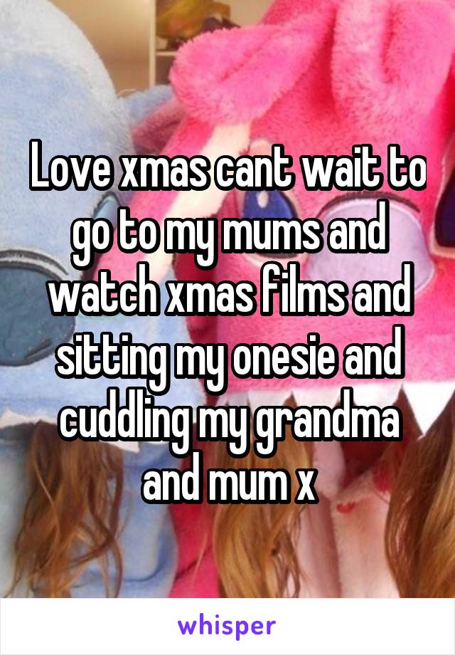 Love xmas cant wait to go to my mums and watch xmas films and sitting my onesie and cuddling my grandma and mum x