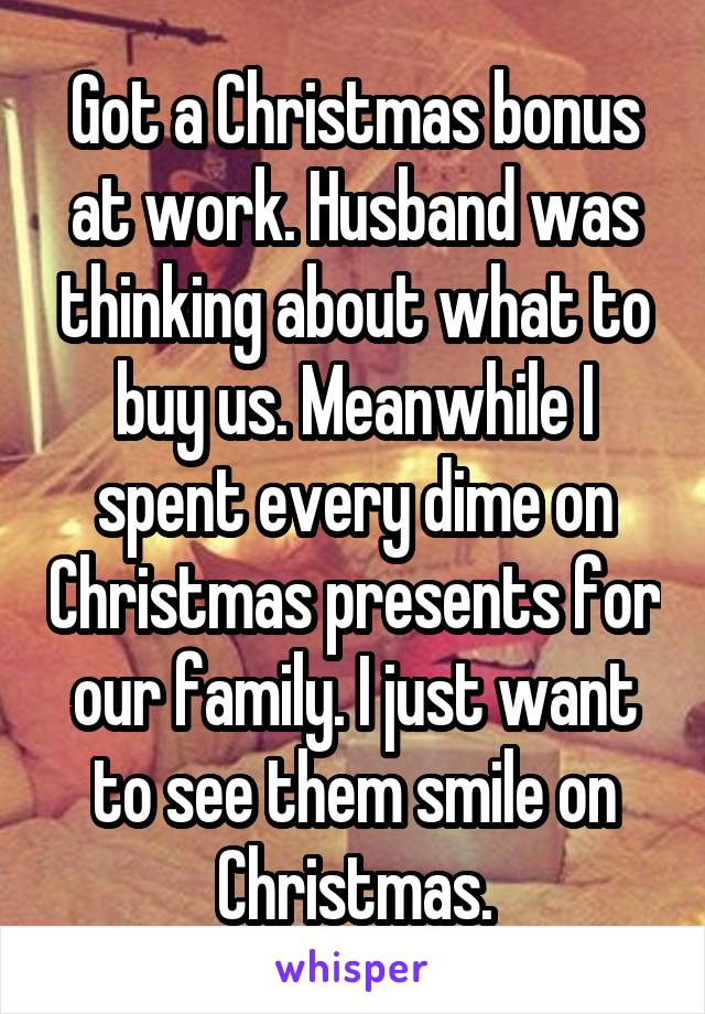 Got a Christmas bonus at work. Husband was thinking about what to buy us. Meanwhile I spent every dime on Christmas presents for our family. I just want to see them smile on Christmas.