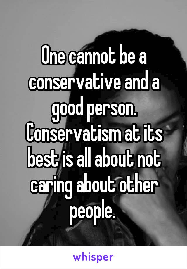 One cannot be a conservative and a good person. Conservatism at its best is all about not caring about other people. 