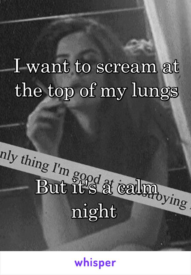 I want to scream at the top of my lungs 


But it's a calm night 