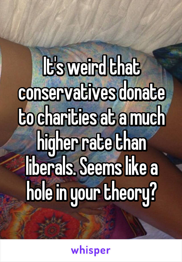 It's weird that conservatives donate to charities at a much higher rate than liberals. Seems like a hole in your theory?