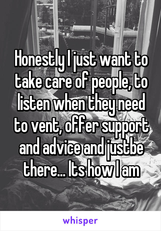 Honestly I just want to take care of people, to listen when they need to vent, offer support and advice and justbe there... Its how I am