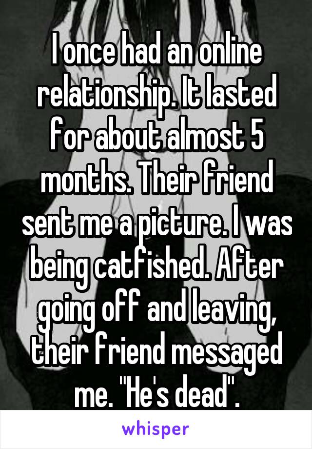 I once had an online relationship. It lasted for about almost 5 months. Their friend sent me a picture. I was being catfished. After going off and leaving, their friend messaged me. "He's dead".