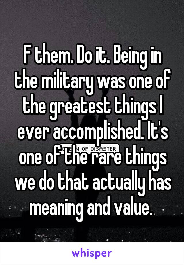 F them. Do it. Being in the military was one of the greatest things I ever accomplished. It's one of the rare things we do that actually has meaning and value. 