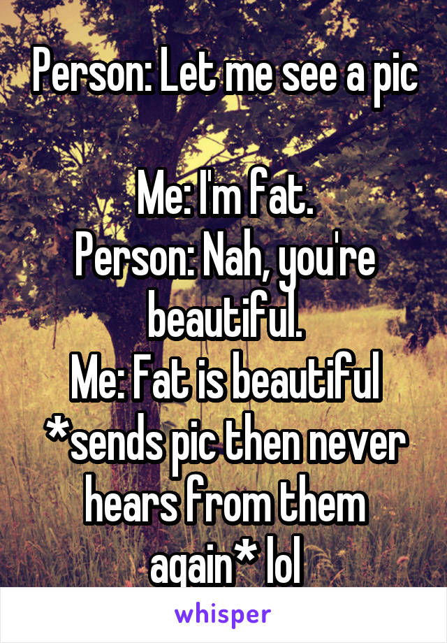 Person: Let me see a pic 
Me: I'm fat.
Person: Nah, you're beautiful.
Me: Fat is beautiful *sends pic then never hears from them again* lol