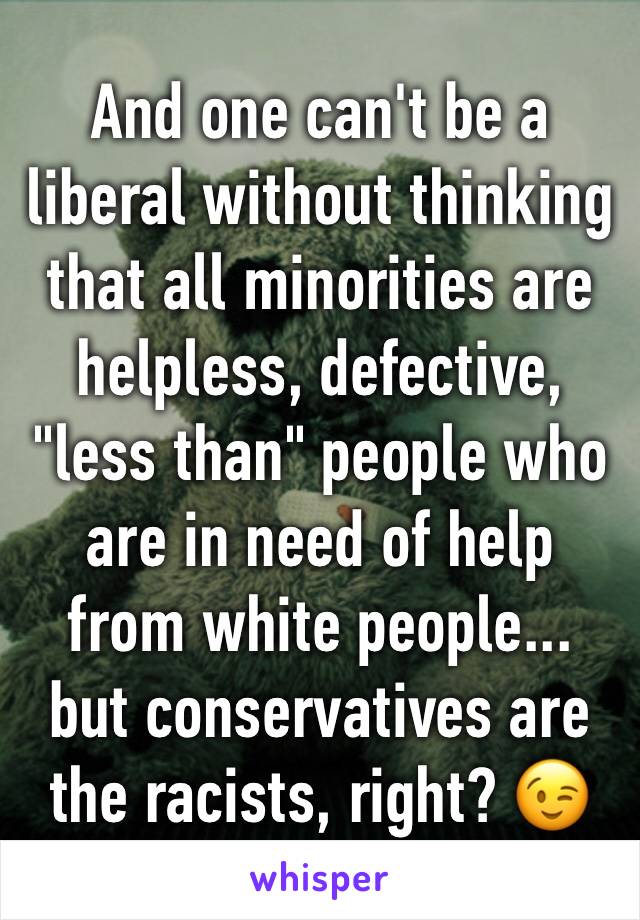 And one can't be a liberal without thinking that all minorities are helpless, defective, "less than" people who are in need of help from white people... but conservatives are the racists, right? 😉