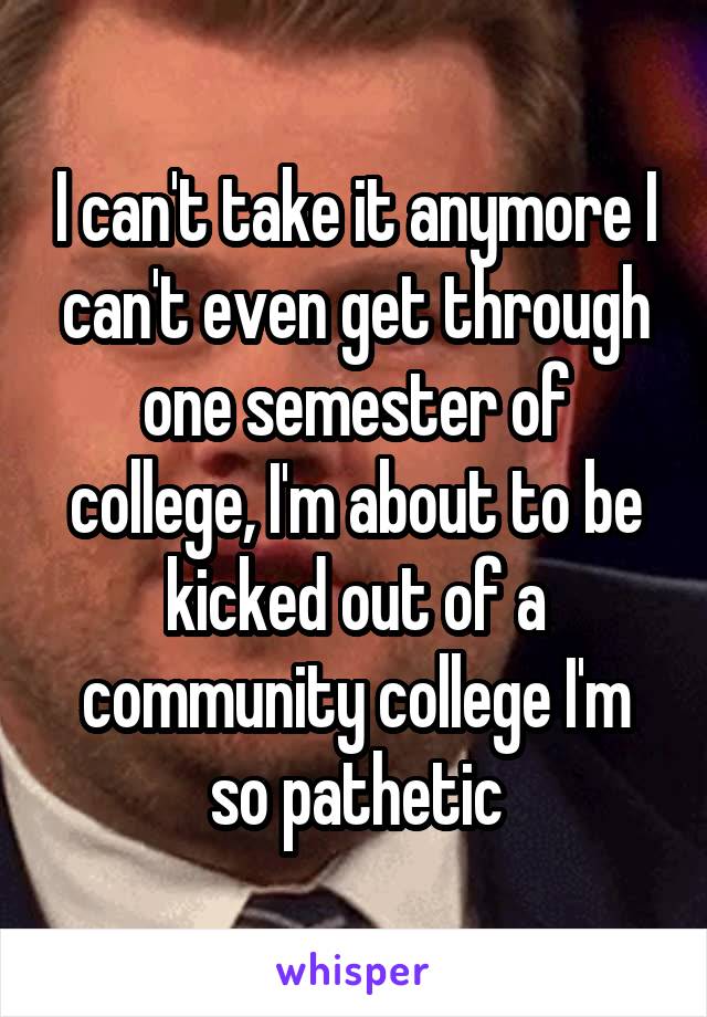 I can't take it anymore I can't even get through one semester of college, I'm about to be kicked out of a community college I'm so pathetic