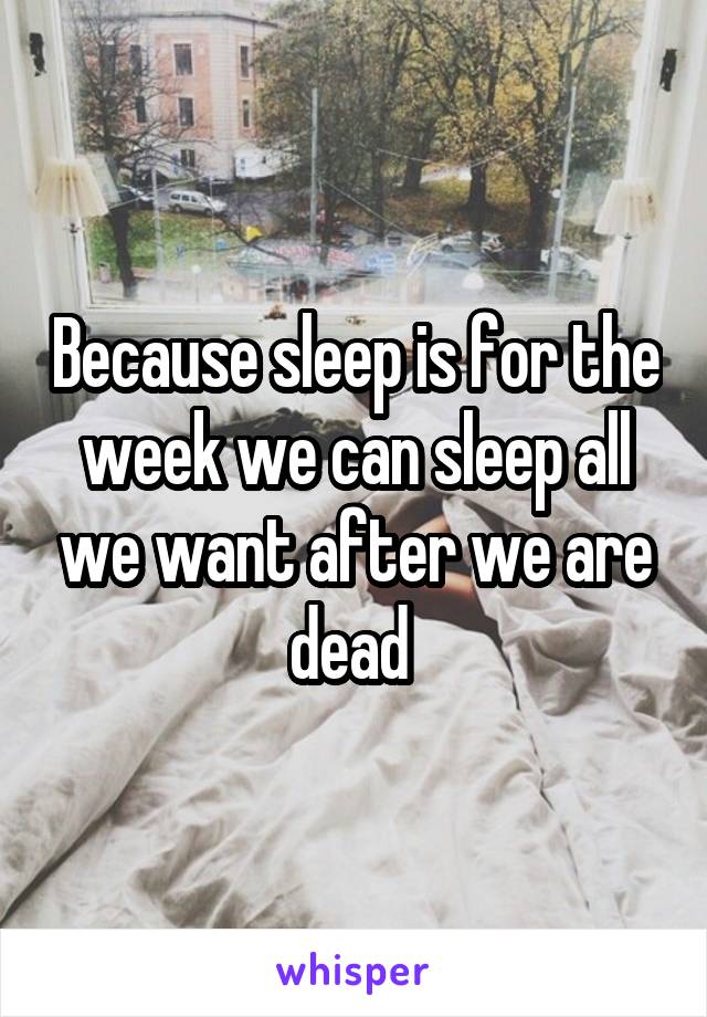 Because sleep is for the week we can sleep all we want after we are dead 