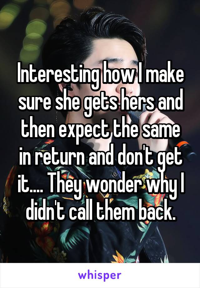 Interesting how I make sure she gets hers and then expect the same in return and don't get it.... They wonder why I didn't call them back.