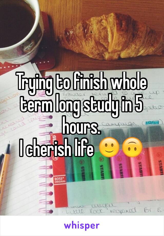 Trying to finish whole term long study in 5 hours. 
I cherish life 🙂🙃