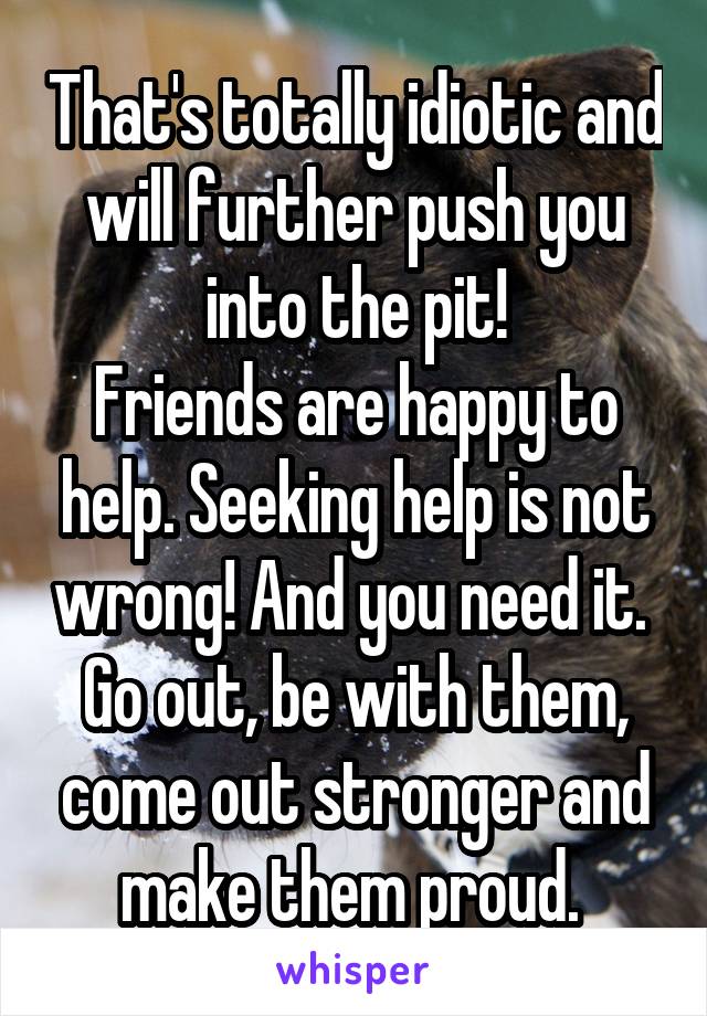 That's totally idiotic and will further push you into the pit!
Friends are happy to help. Seeking help is not wrong! And you need it. 
Go out, be with them, come out stronger and make them proud. 