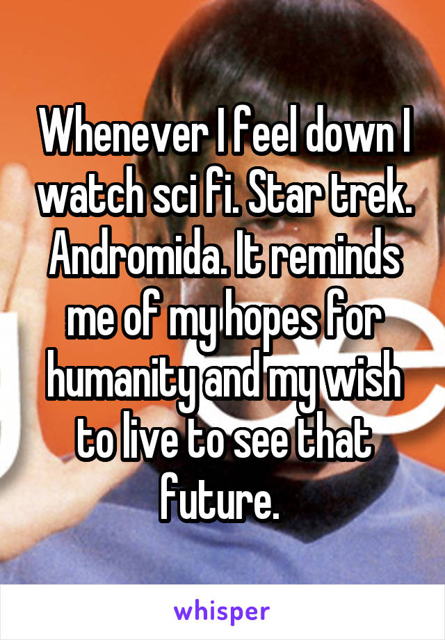 Whenever I feel down I watch sci fi. Star trek. Andromida. It reminds me of my hopes for humanity and my wish to live to see that future. 