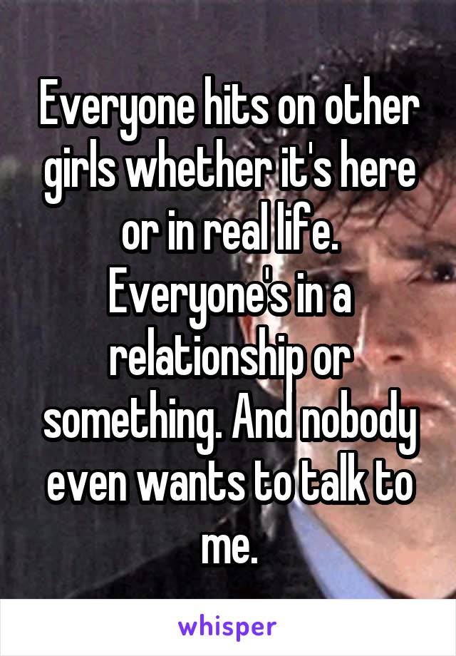 Everyone hits on other girls whether it's here or in real life. Everyone's in a relationship or something. And nobody even wants to talk to me.