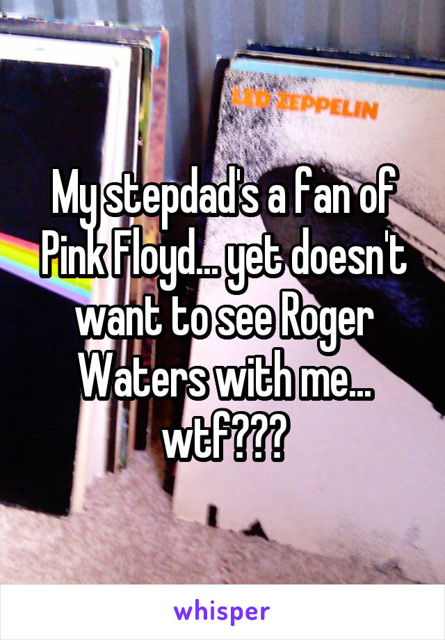 My stepdad's a fan of Pink Floyd... yet doesn't want to see Roger Waters with me... wtf???