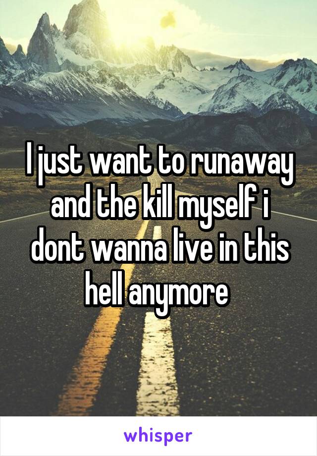 I just want to runaway and the kill myself i dont wanna live in this hell anymore 