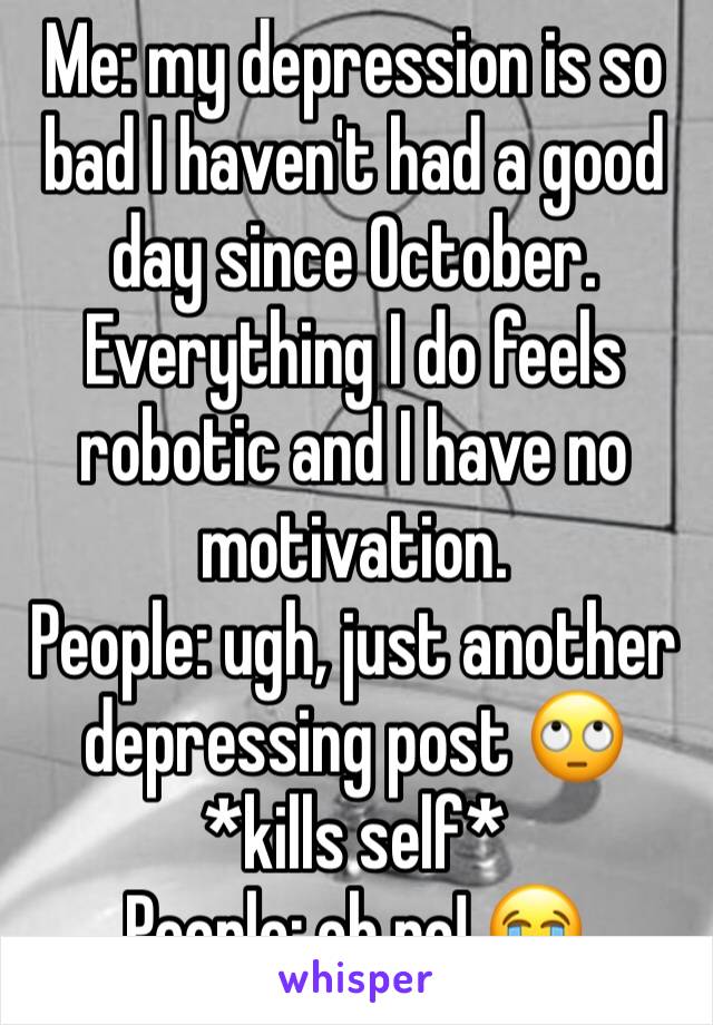 Me: my depression is so bad I haven't had a good day since October. Everything I do feels robotic and I have no motivation.
People: ugh, just another depressing post 🙄
*kills self*
People: oh no! 😭