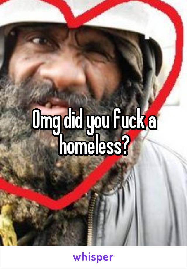 Omg did you fuck a homeless?