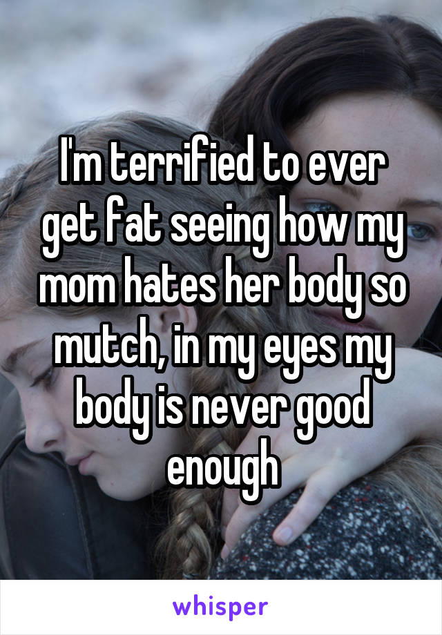 I'm terrified to ever get fat seeing how my mom hates her body so mutch, in my eyes my body is never good enough