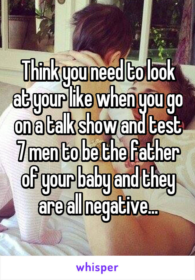 Think you need to look at your like when you go on a talk show and test 7 men to be the father of your baby and they are all negative...