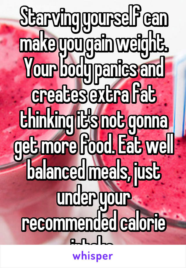 Starving yourself can make you gain weight. Your body panics and creates extra fat thinking it's not gonna get more food. Eat well balanced meals, just under your recommended calorie intake.