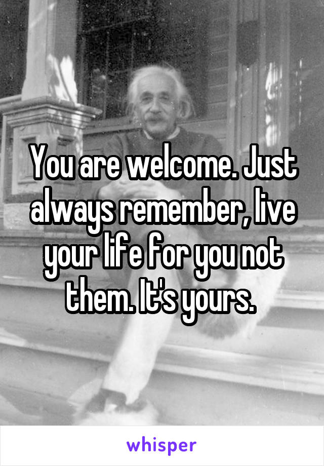 You are welcome. Just always remember, live your life for you not them. It's yours. 