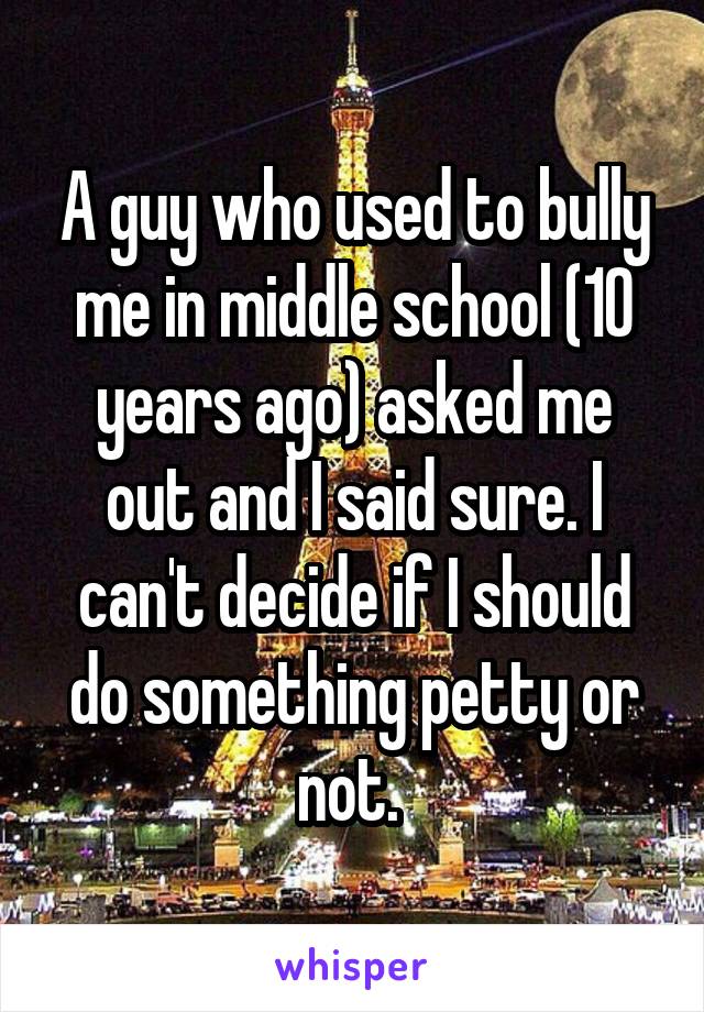 A guy who used to bully me in middle school (10 years ago) asked me out and I said sure. I can't decide if I should do something petty or not. 