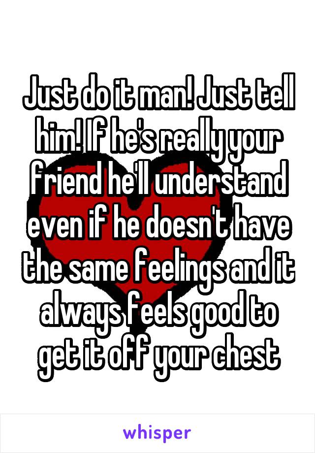 Just do it man! Just tell him! If he's really your friend he'll understand even if he doesn't have the same feelings and it always feels good to get it off your chest