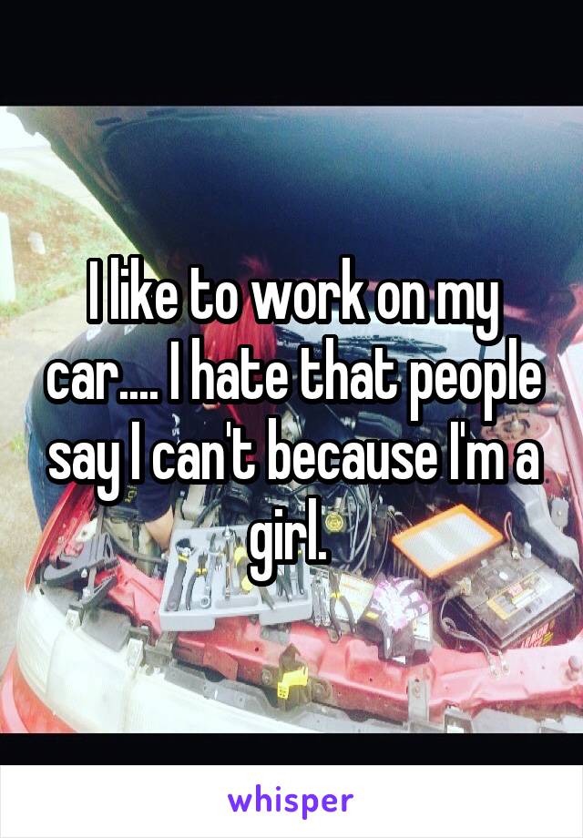 I like to work on my car.... I hate that people say I can't because I'm a girl. 