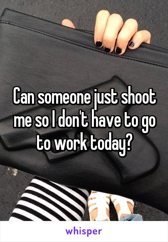 Can someone just shoot me so I don't have to go to work today?