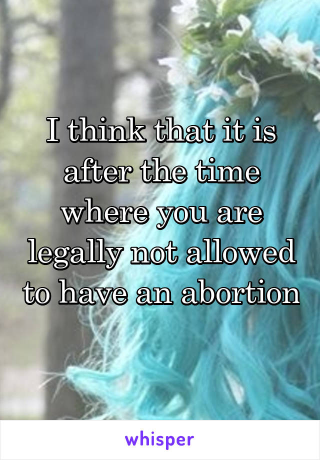 I think that it is after the time where you are legally not allowed to have an abortion 