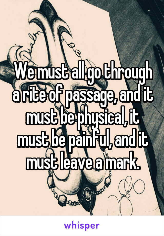 We must all go through a rite of passage, and it must be physical, it must be painful, and it must leave a mark.