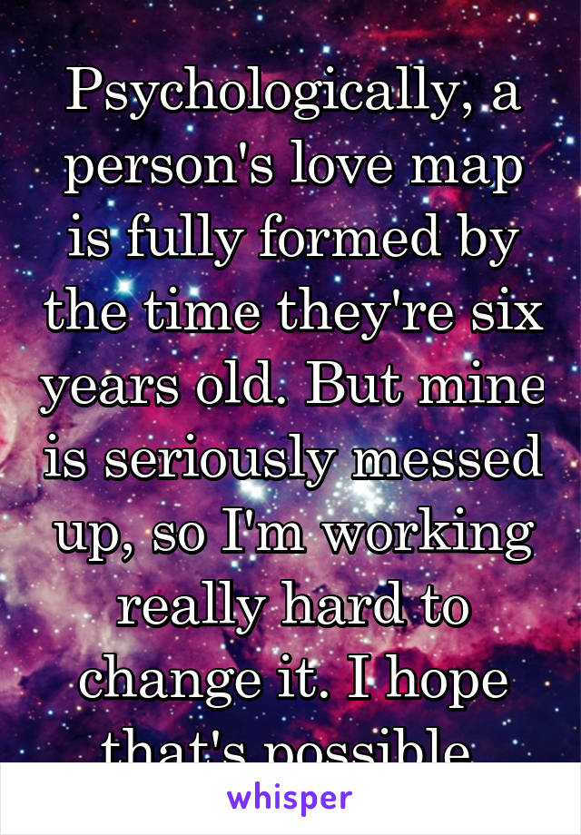 Psychologically, a person's love map is fully formed by the time they're six years old. But mine is seriously messed up, so I'm working really hard to change it. I hope that's possible.