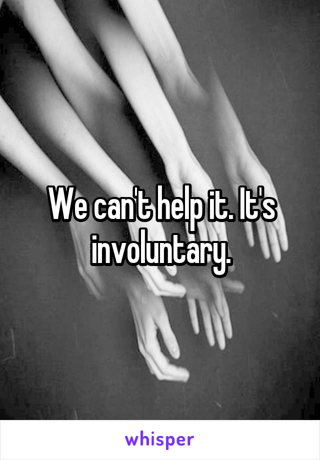 We can't help it. It's involuntary.