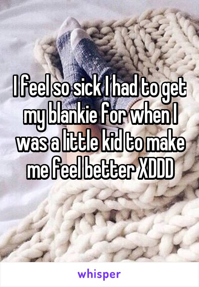 I feel so sick I had to get my blankie for when I was a little kid to make me feel better XDDD
