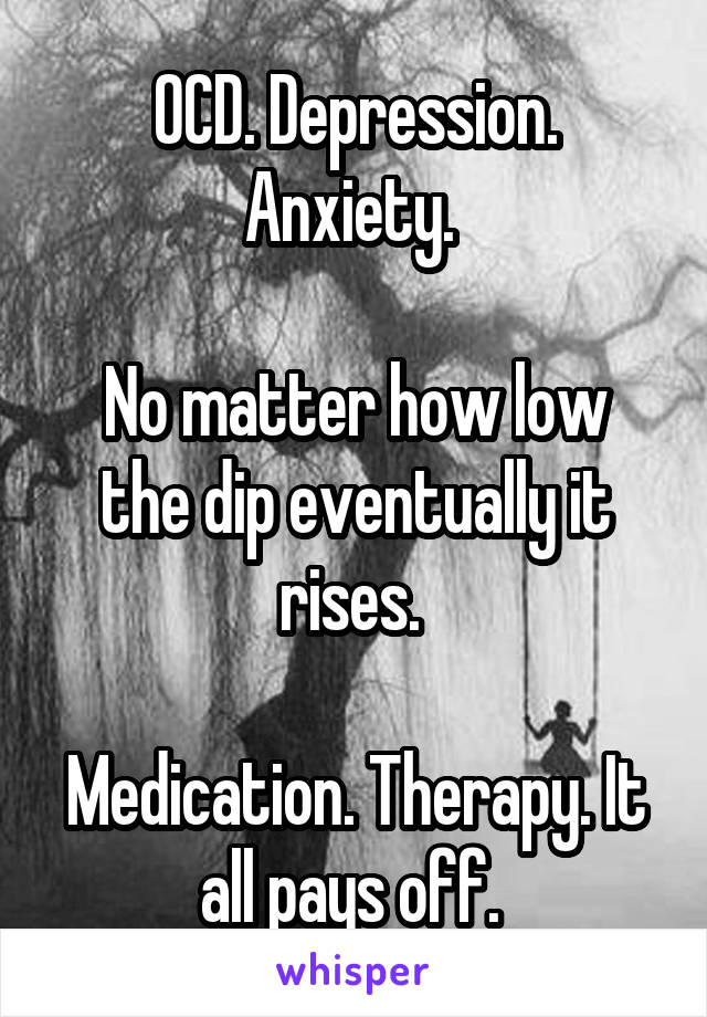 OCD. Depression. Anxiety. 

No matter how low the dip eventually it rises. 

Medication. Therapy. It all pays off. 