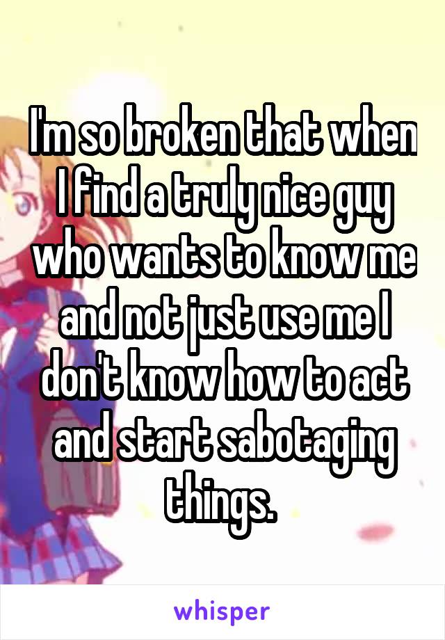 I'm so broken that when I find a truly nice guy who wants to know me and not just use me I don't know how to act and start sabotaging things. 