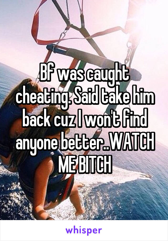 Bf was caught cheating. Said take him back cuz I won't find anyone better..WATCH ME BITCH