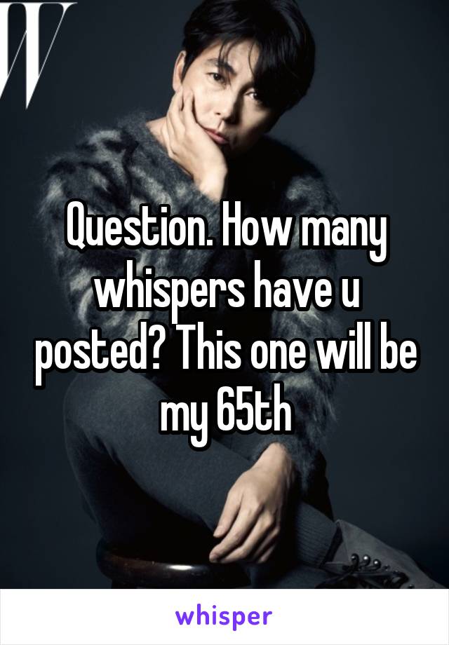 Question. How many whispers have u posted? This one will be my 65th